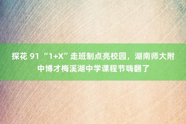 探花 91 “1+X”走班制点亮校园，湖南师大附中博才梅溪湖中学课程节嗨翻了