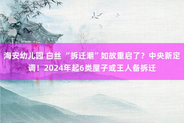 海安幼儿园 白丝 “拆迁潮”如故重启了？中央新定调！2024年起6类屋子或王人备拆迁