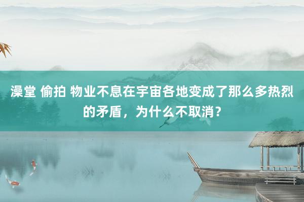 澡堂 偷拍 物业不息在宇宙各地变成了那么多热烈的矛盾，为什么不取消？