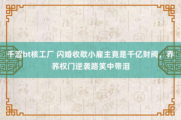 千涩bt核工厂 闪婚收歇小雇主竟是千亿财阀，乔荞权门逆袭路笑中带泪