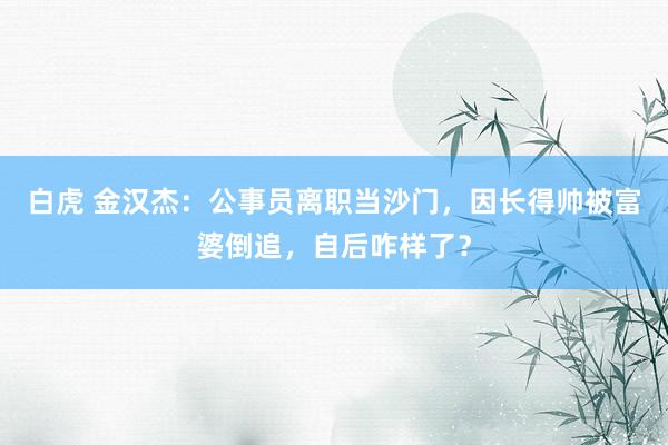 白虎 金汉杰：公事员离职当沙门，因长得帅被富婆倒追，自后咋样了？