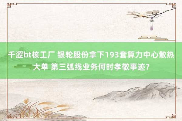 千涩bt核工厂 银轮股份拿下193套算力中心散热大单 第三弧线业务何时孝敬事迹？