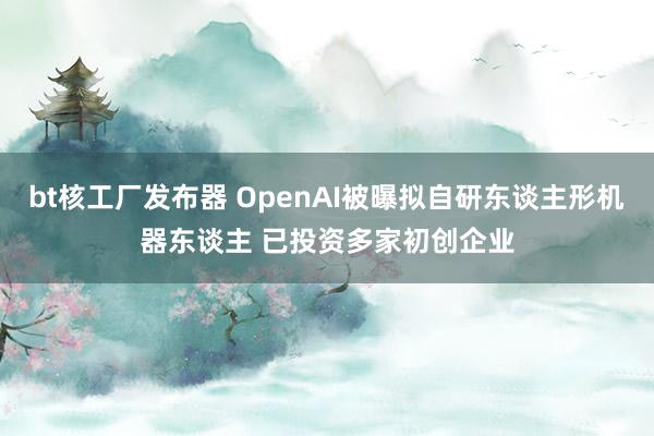 bt核工厂发布器 OpenAI被曝拟自研东谈主形机器东谈主 已投资多家初创企业