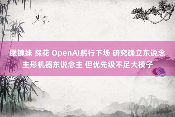 眼镜妹 探花 OpenAI躬行下场 研究确立东说念主形机器东说念主 但优先级不足大模子