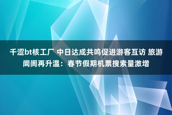 千涩bt核工厂 中日达成共鸣促进游客互访 旅游阛阓再升温：春节假期机票搜索量激增