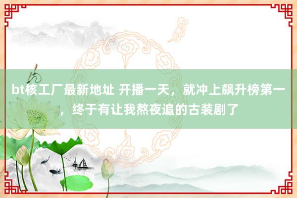 bt核工厂最新地址 开播一天，就冲上飙升榜第一，终于有让我熬夜追的古装剧了