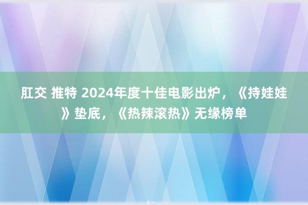 肛交 推特 2024年度十佳电影出炉，《持娃娃》垫底，《热辣滚热》无缘榜单