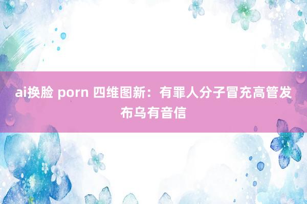 ai换脸 porn 四维图新：有罪人分子冒充高管发布乌有音信