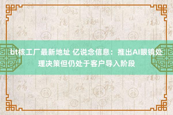 bt核工厂最新地址 亿说念信息：推出AI眼镜处理决策但仍处于客户导入阶段