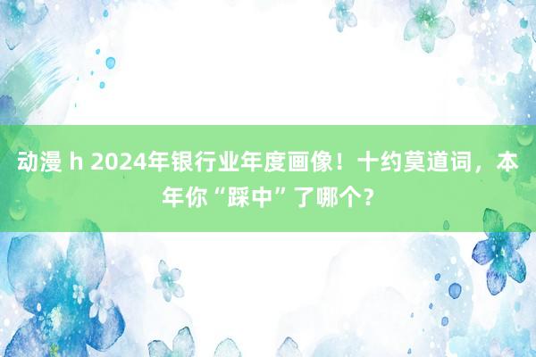 动漫 h 2024年银行业年度画像！十约莫道词，本年你“踩中”了哪个？