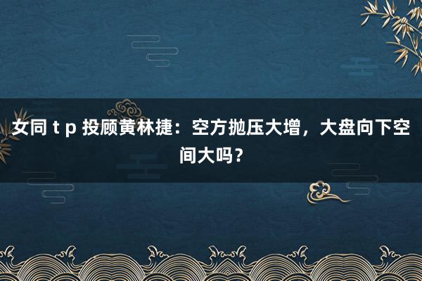 女同 t p 投顾黄林捷：空方抛压大增，大盘向下空间大吗？