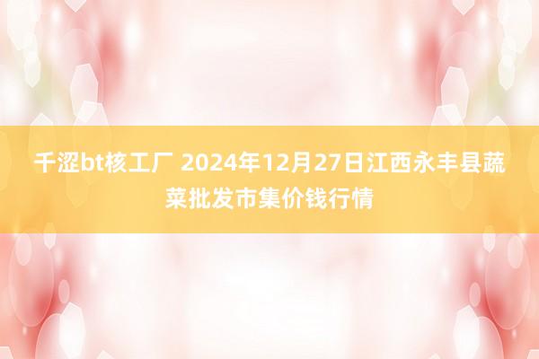 千涩bt核工厂 2024年12月27日江西永丰县蔬菜批发市集价钱行情