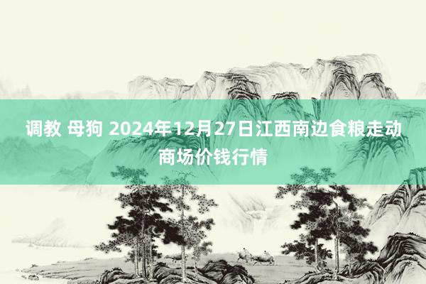 调教 母狗 2024年12月27日江西南边食粮走动商场价钱行情