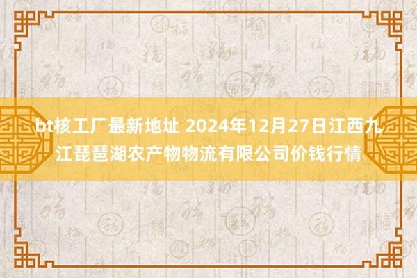 bt核工厂最新地址 2024年12月27日江西九江琵琶湖农产物物流有限公司价钱行情