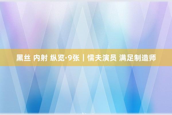 黑丝 内射 纵览·9张｜懦夫演员 满足制造师