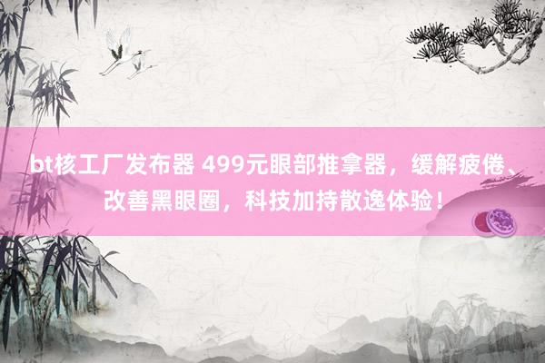 bt核工厂发布器 499元眼部推拿器，缓解疲倦、改善黑眼圈，科技加持散逸体验！