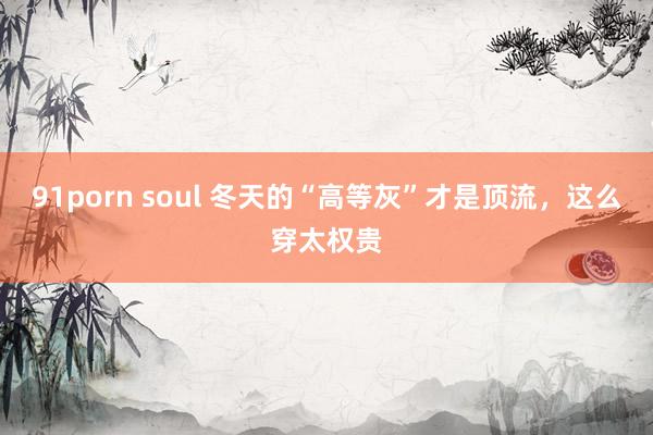 91porn soul 冬天的“高等灰”才是顶流，这么穿太权贵