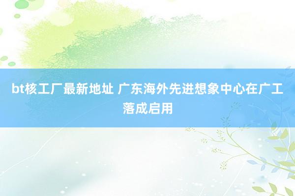 bt核工厂最新地址 广东海外先进想象中心在广工落成启用