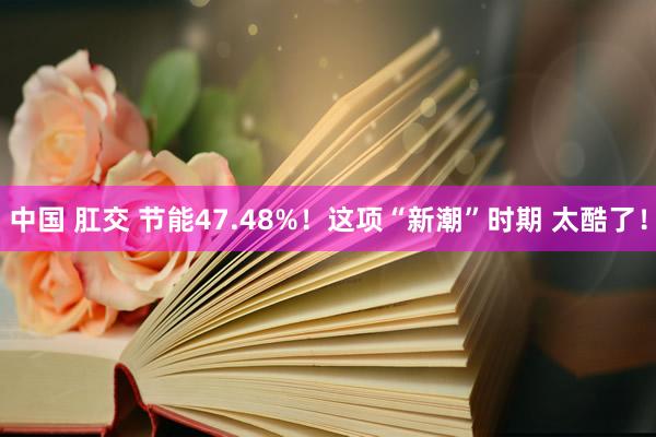 中国 肛交 节能47.48%！这项“新潮”时期 太酷了！