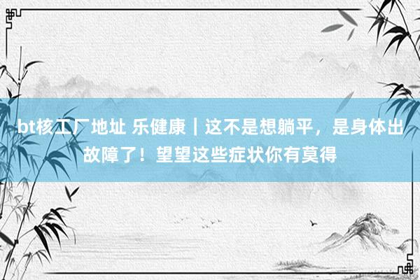 bt核工厂地址 乐健康｜这不是想躺平，是身体出故障了！望望这些症状你有莫得