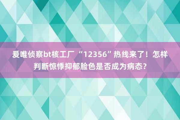 爰唯侦察bt核工厂 “12356”热线来了！怎样判断惊悸抑郁脸色是否成为病态？