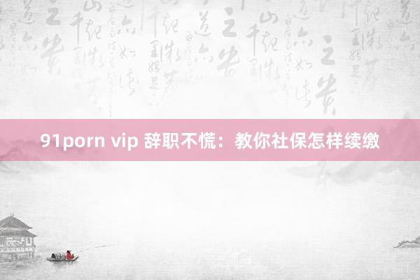 91porn vip 辞职不慌：教你社保怎样续缴