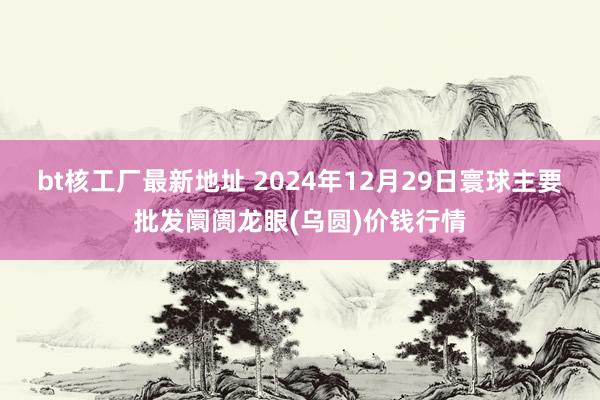 bt核工厂最新地址 2024年12月29日寰球主要批发阛阓龙眼(乌圆)价钱行情