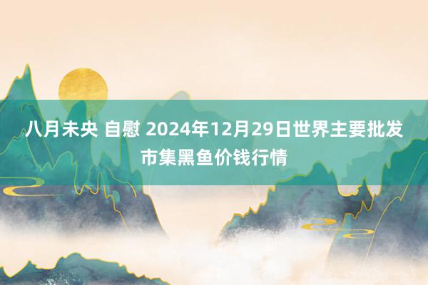 八月未央 自慰 2024年12月29日世界主要批发市集黑鱼价钱行情