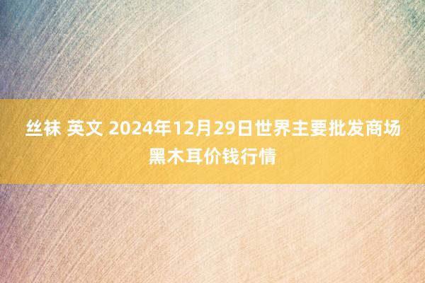 丝袜 英文 2024年12月29日世界主要批发商场黑木耳价钱行情