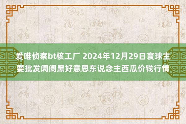 爰唯侦察bt核工厂 2024年12月29日寰球主要批发阛阓黑好意思东说念主西瓜价钱行情