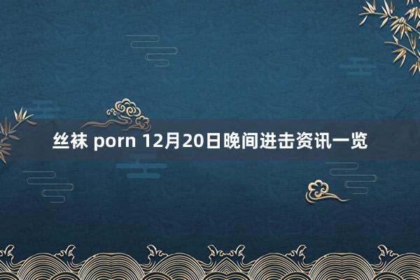 丝袜 porn 12月20日晚间进击资讯一览