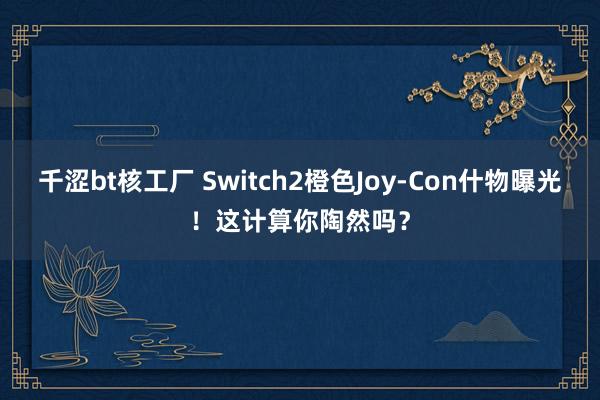 千涩bt核工厂 Switch2橙色Joy-Con什物曝光！这计算你陶然吗？