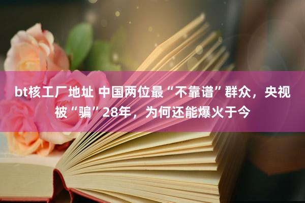 bt核工厂地址 中国两位最“不靠谱”群众，央视被“骗”28年，为何还能爆火于今