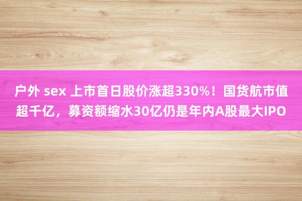 户外 sex 上市首日股价涨超330%！国货航市值超千亿，募资额缩水30亿仍是年内A股最大IPO