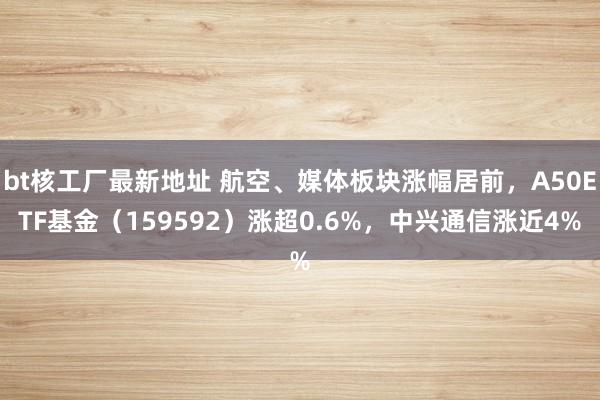 bt核工厂最新地址 航空、媒体板块涨幅居前，A50ETF基金（159592）涨超0.6%，中兴通信涨近4%