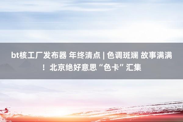 bt核工厂发布器 年终清点 | 色调斑斓 故事满满！北京绝好意思“色卡”汇集