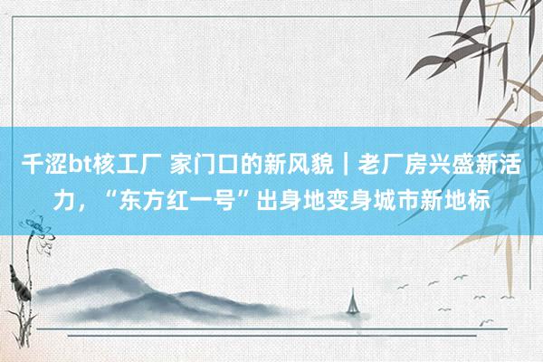 千涩bt核工厂 家门口的新风貌｜老厂房兴盛新活力，“东方红一号”出身地变身城市新地标