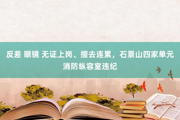 反差 眼镜 无证上岗、擅去连累，石景山四家单元消防纵容室违纪