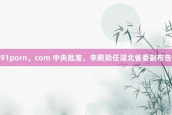 91porn。com 中央批准，李殿勋任湖北省委副布告