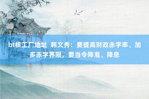 bt核工厂地址  韩文秀：要提高财政赤字率、加多赤字界限，要当令降准、降息