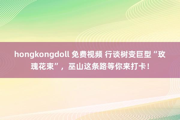 hongkongdoll 免费视频 行谈树变巨型“玫瑰花束”，巫山这条路等你来打卡！