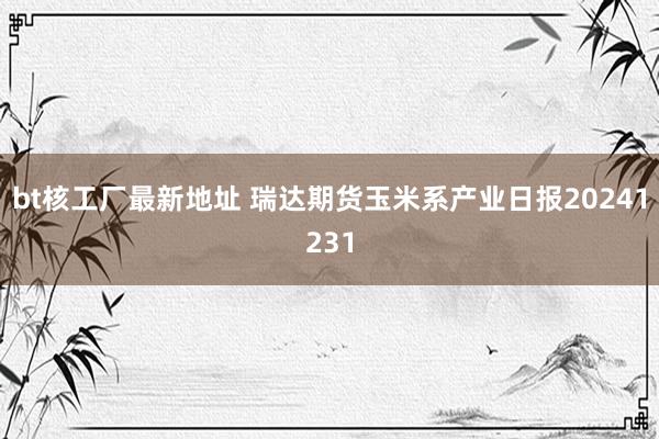 bt核工厂最新地址 瑞达期货玉米系产业日报20241231