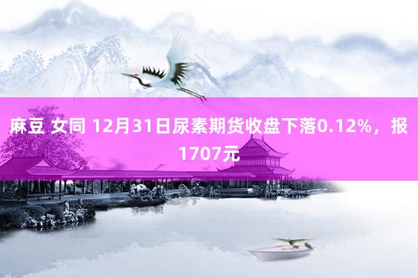 麻豆 女同 12月31日尿素期货收盘下落0.12%，报1707元