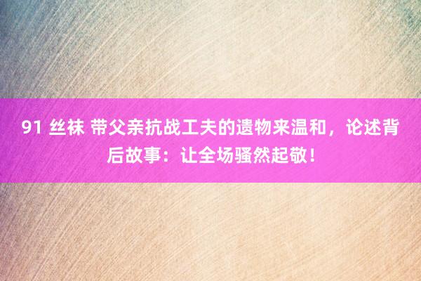 91 丝袜 带父亲抗战工夫的遗物来温和，论述背后故事：让全场骚然起敬！