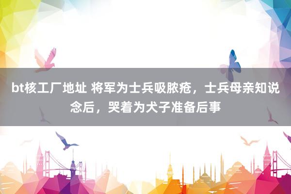 bt核工厂地址 将军为士兵吸脓疮，士兵母亲知说念后，哭着为犬子准备后事