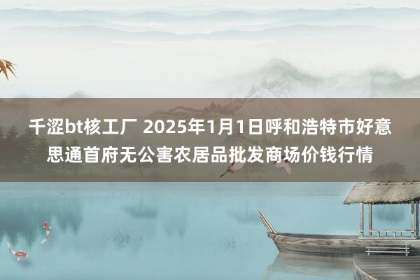 千涩bt核工厂 2025年1月1日呼和浩特市好意思通首府无公害农居品批发商场价钱行情