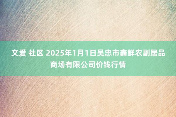 文爱 社区 2025年1月1日吴忠市鑫鲜农副居品商场有限公司价钱行情