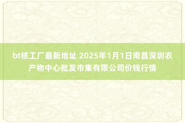 bt核工厂最新地址 2025年1月1日南昌深圳农产物中心批发市集有限公司价钱行情