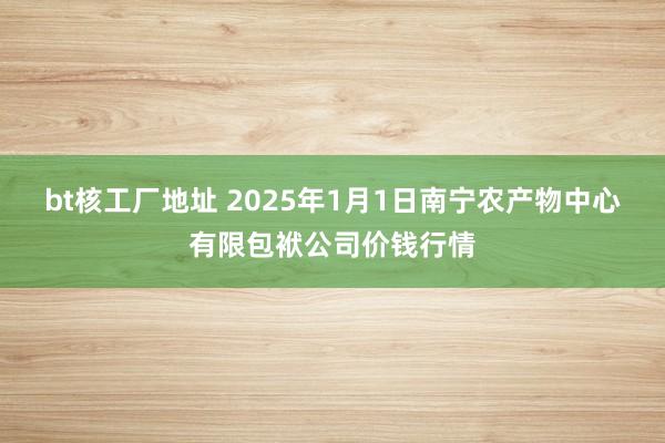 bt核工厂地址 2025年1月1日南宁农产物中心有限包袱公司价钱行情