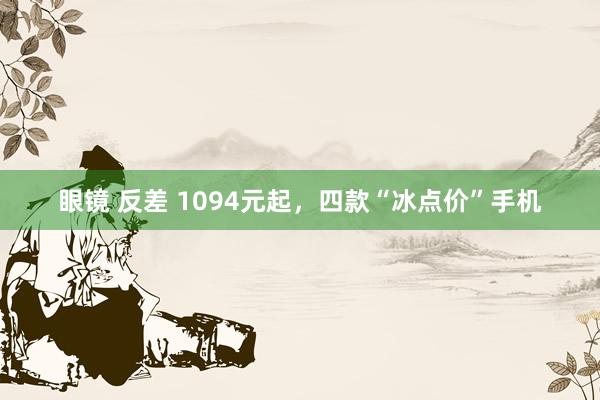 眼镜 反差 1094元起，四款“冰点价”手机